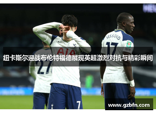 纽卡斯尔迎战布伦特福德展现英超激烈对抗与精彩瞬间